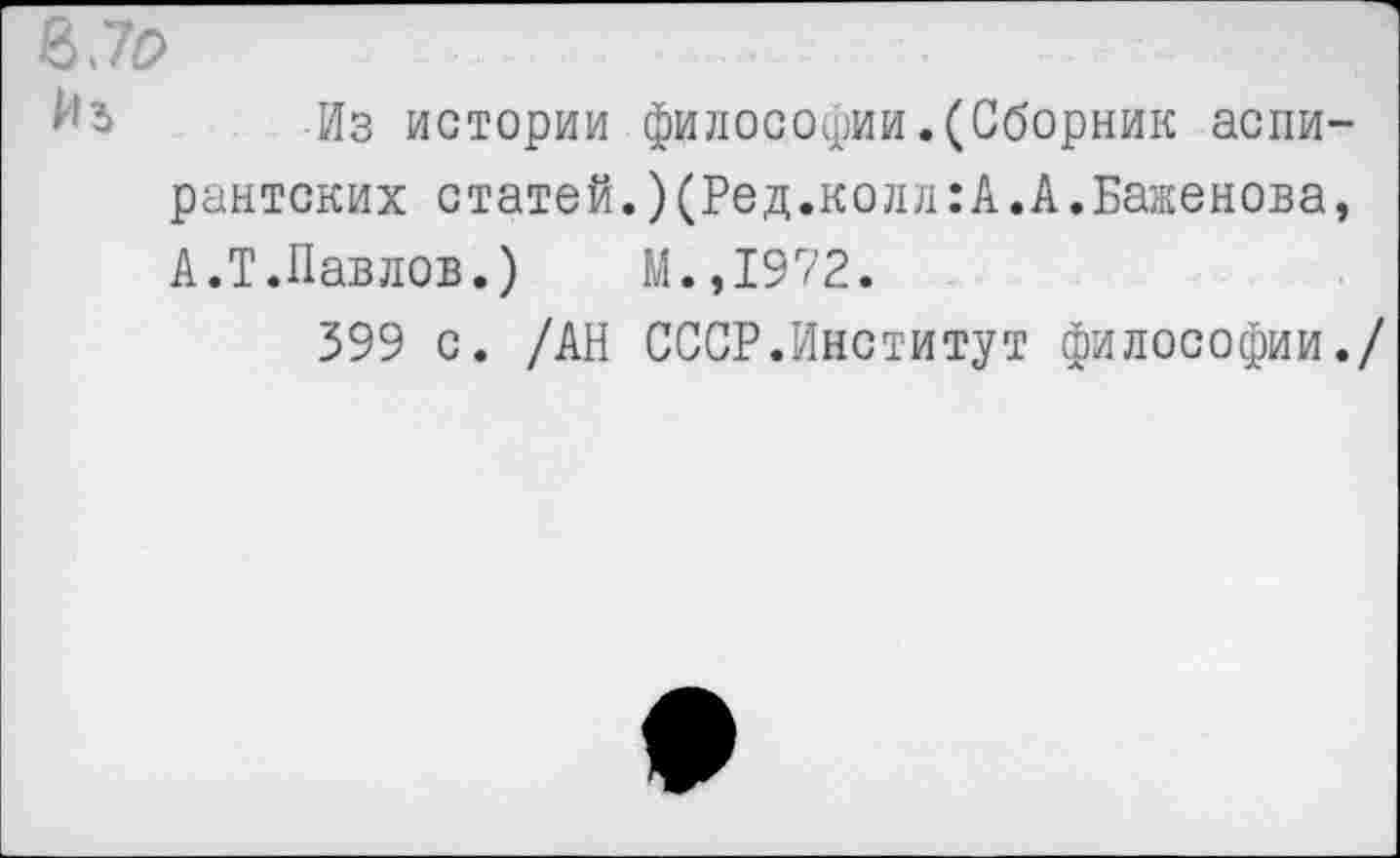 ﻿870
Из истории философии.(Сборник аспирантских статей.)(Род.колл:А.А.Баженова, А.Т.Павлов.)	М.,1972.
399 с. /АН СССР.Институт философии./
*